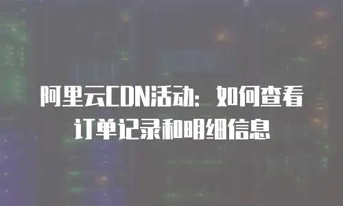 阿里云CDN活动：如何查看订单记录和明细信息