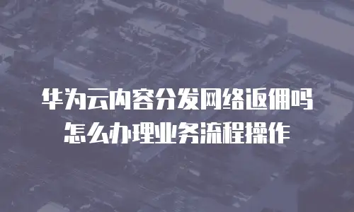 华为云内容分发网络返佣吗怎么办理业务流程操作