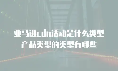 亚马逊cdn活动是什么类型产品类型的类型有哪些