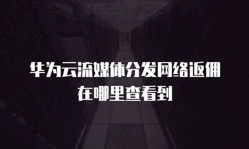 华为云流媒体分发网络返佣在哪里查看到
