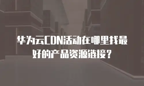 华为云CDN活动在哪里找最好的产品资源链接？