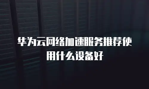 华为云网络加速服务推荐使用什么设备好