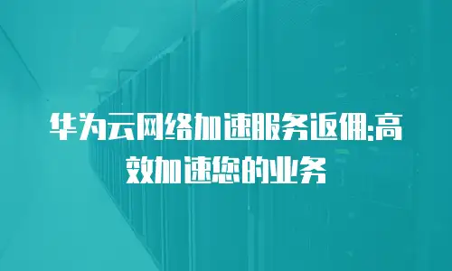 华为云网络加速服务返佣:高效加速您的业务