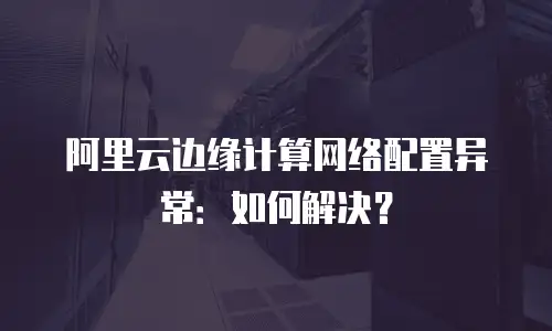 阿里云边缘计算网络配置异常：如何解决？
