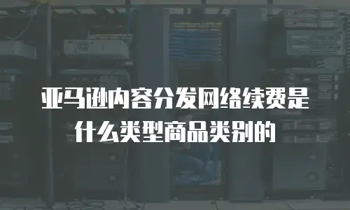 亚马逊内容分发网络续费是什么类型商品类别的