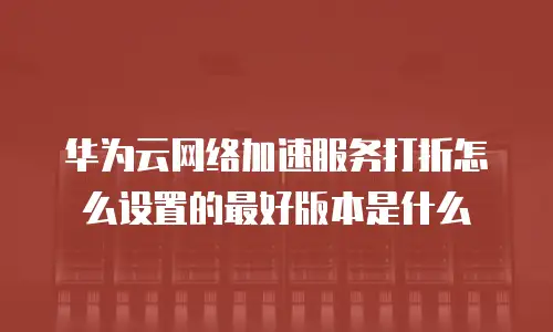 华为云网络加速服务打折怎么设置的最好版本是什么