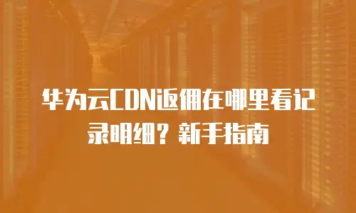 华为云CDN返佣在哪里看记录明细？新手指南