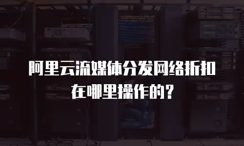 阿里云流媒体分发网络折扣在哪里操作的？