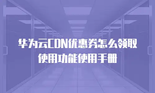 华为云CDN优惠券怎么领取使用功能使用手册