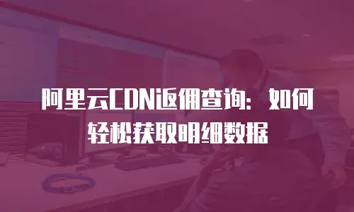 阿里云CDN返佣查询：如何轻松获取明细数据