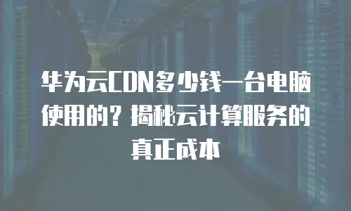 华为云CDN多少钱一台电脑使用的？揭秘云计算服务的真正成本