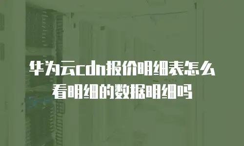 华为云cdn报价明细表怎么看明细的数据明细吗