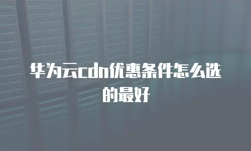 华为云cdn优惠条件怎么选的最好