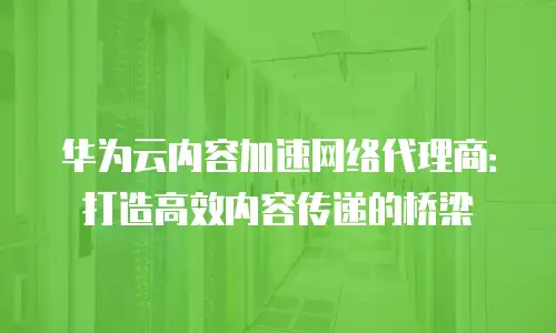 华为云内容加速网络代理商：打造高效内容传递的桥梁