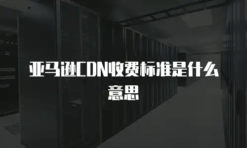 亚马逊CDN收费标准是什么意思