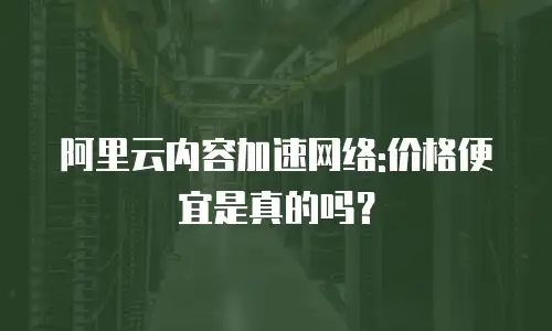 阿里云内容加速网络:价格便宜是真的吗？