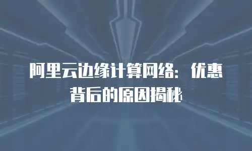 阿里云边缘计算网络：优惠背后的原因揭秘