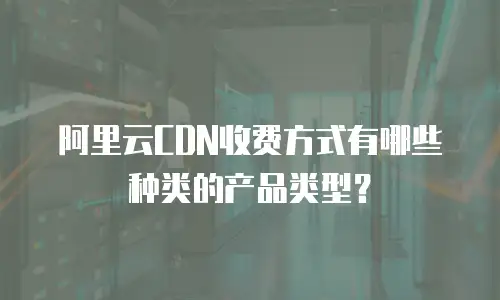阿里云CDN收费方式有哪些种类的产品类型？