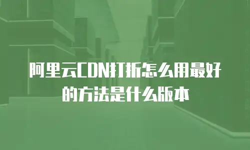 阿里云CDN打折怎么用最好的方法是什么版本