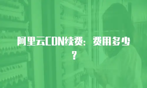 阿里云CDN续费：费用多少？