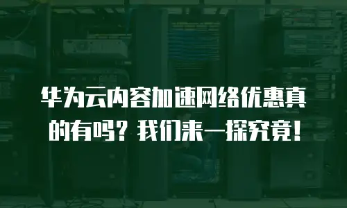 华为云内容加速网络优惠真的有吗？我们来一探究竟！
