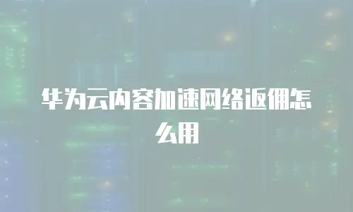 华为云内容加速网络返佣怎么用