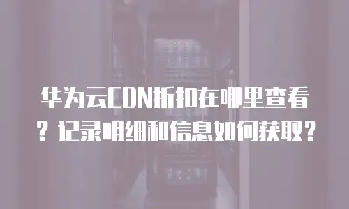 华为云CDN折扣在哪里查看？记录明细和信息如何获取？