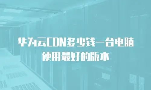华为云CDN多少钱一台电脑使用最好的版本