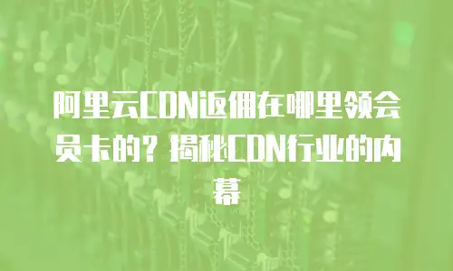 阿里云CDN返佣在哪里领会员卡的？揭秘CDN行业的内幕