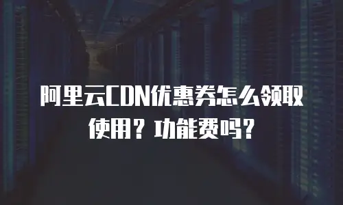 阿里云CDN优惠券怎么领取使用？功能费吗？