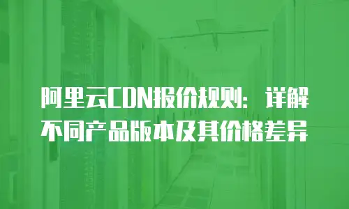 阿里云CDN报价规则：详解不同产品版本及其价格差异