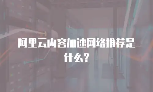 阿里云内容加速网络推荐是什么？