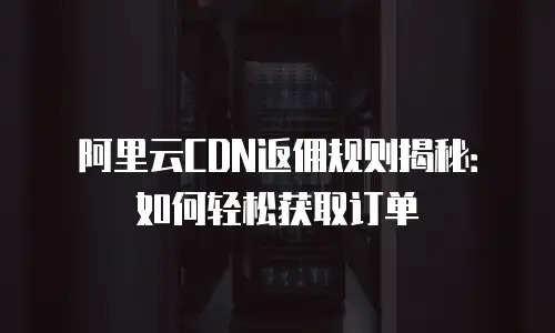 阿里云CDN返佣规则揭秘：如何轻松获取订单