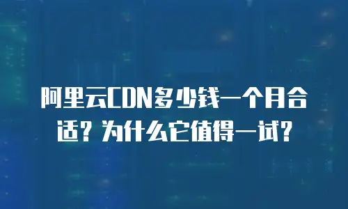 阿里云CDN多少钱一个月合适？为什么它值得一试？