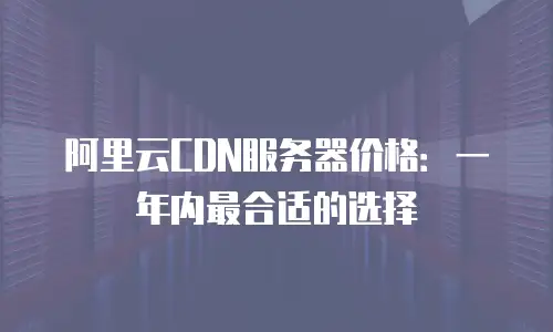 阿里云CDN服务器价格：一年内最合适的选择