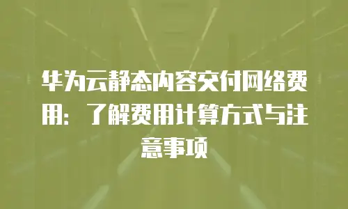 华为云静态内容交付网络费用：了解费用计算方式与注意事项