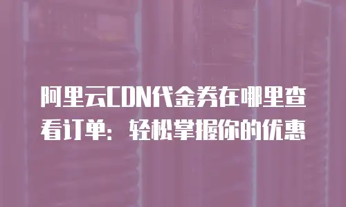 阿里云CDN代金券在哪里查看订单：轻松掌握你的优惠
