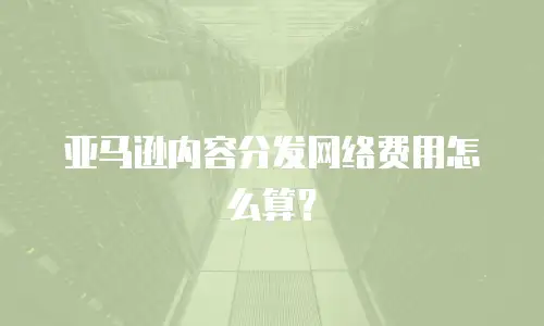 亚马逊内容分发网络费用怎么算？