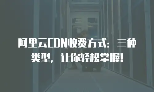 阿里云CDN收费方式：三种类型，让你轻松掌握！