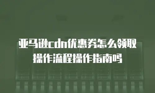 亚马逊cdn优惠券怎么领取操作流程操作指南吗