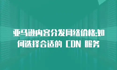 亚马逊内容分发网络价格:如何选择合适的 CDN 服务