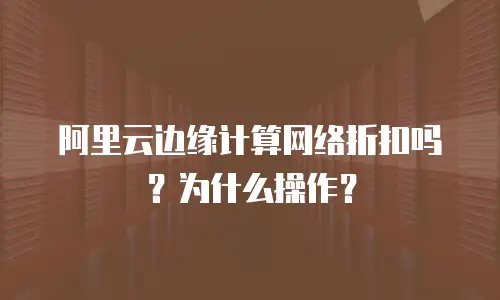 阿里云边缘计算网络折扣吗？为什么操作？