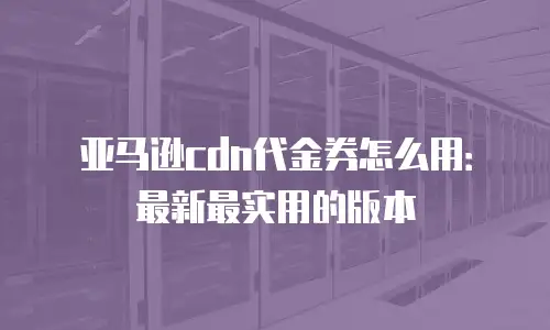 亚马逊cdn代金券怎么用：最新最实用的版本