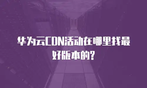 华为云CDN活动在哪里找最好版本的?