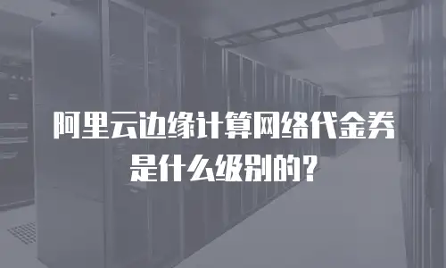 阿里云边缘计算网络代金券是什么级别的？