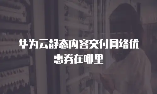 华为云静态内容交付网络优惠券在哪里