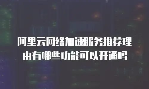 阿里云网络加速服务推荐理由有哪些功能可以开通吗