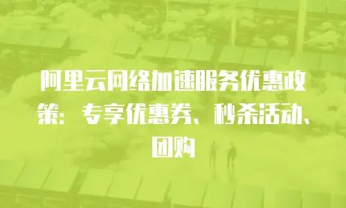 阿里云网络加速服务优惠政策：专享优惠券、秒杀活动、团购