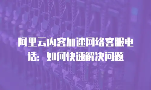 阿里云内容加速网络客服电话：如何快速解决问题