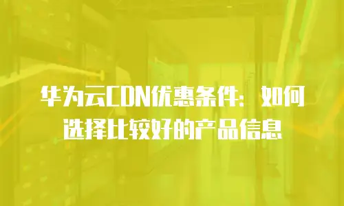 华为云CDN优惠条件：如何选择比较好的产品信息